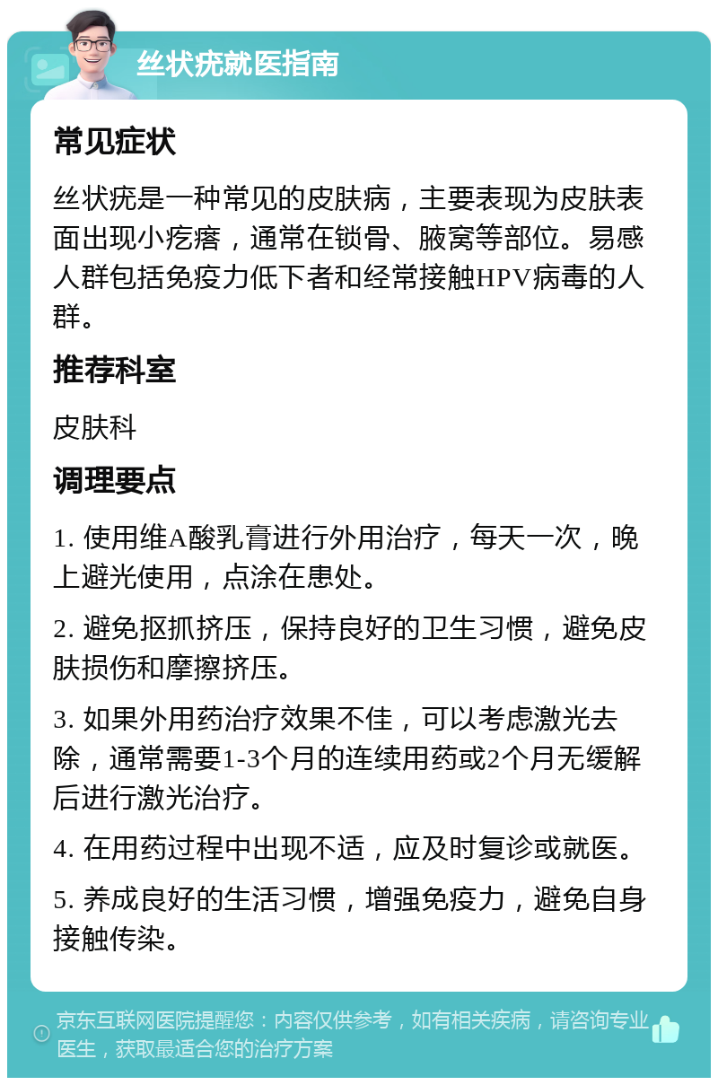 丝状疣就医指南 常见症状 丝状疣是一种常见的皮肤病，主要表现为皮肤表面出现小疙瘩，通常在锁骨、腋窝等部位。易感人群包括免疫力低下者和经常接触HPV病毒的人群。 推荐科室 皮肤科 调理要点 1. 使用维A酸乳膏进行外用治疗，每天一次，晚上避光使用，点涂在患处。 2. 避免抠抓挤压，保持良好的卫生习惯，避免皮肤损伤和摩擦挤压。 3. 如果外用药治疗效果不佳，可以考虑激光去除，通常需要1-3个月的连续用药或2个月无缓解后进行激光治疗。 4. 在用药过程中出现不适，应及时复诊或就医。 5. 养成良好的生活习惯，增强免疫力，避免自身接触传染。