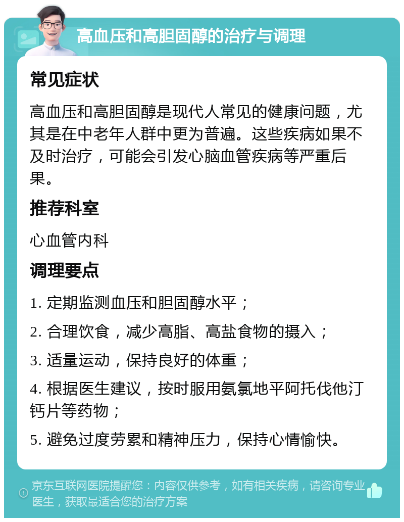 高血压和高胆固醇的治疗与调理 常见症状 高血压和高胆固醇是现代人常见的健康问题，尤其是在中老年人群中更为普遍。这些疾病如果不及时治疗，可能会引发心脑血管疾病等严重后果。 推荐科室 心血管内科 调理要点 1. 定期监测血压和胆固醇水平； 2. 合理饮食，减少高脂、高盐食物的摄入； 3. 适量运动，保持良好的体重； 4. 根据医生建议，按时服用氨氯地平阿托伐他汀钙片等药物； 5. 避免过度劳累和精神压力，保持心情愉快。