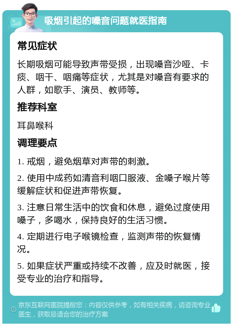 吸烟引起的嗓音问题就医指南 常见症状 长期吸烟可能导致声带受损，出现嗓音沙哑、卡痰、咽干、咽痛等症状，尤其是对嗓音有要求的人群，如歌手、演员、教师等。 推荐科室 耳鼻喉科 调理要点 1. 戒烟，避免烟草对声带的刺激。 2. 使用中成药如清音利咽口服液、金嗓子喉片等缓解症状和促进声带恢复。 3. 注意日常生活中的饮食和休息，避免过度使用嗓子，多喝水，保持良好的生活习惯。 4. 定期进行电子喉镜检查，监测声带的恢复情况。 5. 如果症状严重或持续不改善，应及时就医，接受专业的治疗和指导。