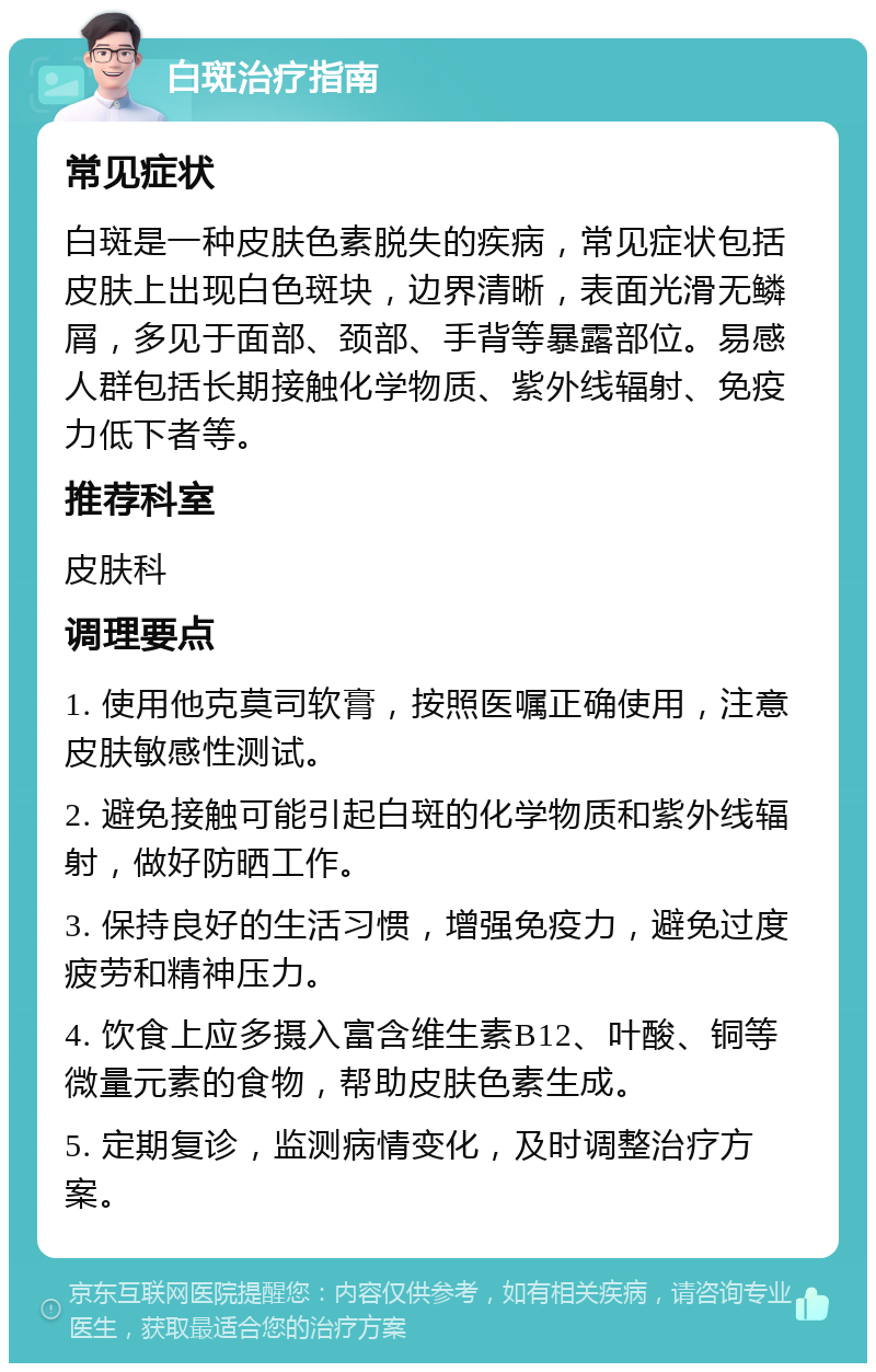 白斑治疗指南 常见症状 白斑是一种皮肤色素脱失的疾病，常见症状包括皮肤上出现白色斑块，边界清晰，表面光滑无鳞屑，多见于面部、颈部、手背等暴露部位。易感人群包括长期接触化学物质、紫外线辐射、免疫力低下者等。 推荐科室 皮肤科 调理要点 1. 使用他克莫司软膏，按照医嘱正确使用，注意皮肤敏感性测试。 2. 避免接触可能引起白斑的化学物质和紫外线辐射，做好防晒工作。 3. 保持良好的生活习惯，增强免疫力，避免过度疲劳和精神压力。 4. 饮食上应多摄入富含维生素B12、叶酸、铜等微量元素的食物，帮助皮肤色素生成。 5. 定期复诊，监测病情变化，及时调整治疗方案。