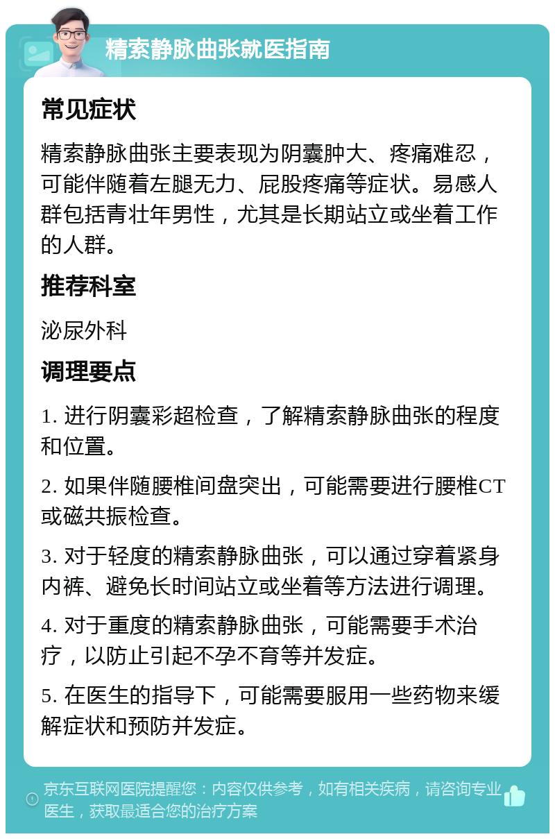 精索静脉曲张就医指南 常见症状 精索静脉曲张主要表现为阴囊肿大、疼痛难忍，可能伴随着左腿无力、屁股疼痛等症状。易感人群包括青壮年男性，尤其是长期站立或坐着工作的人群。 推荐科室 泌尿外科 调理要点 1. 进行阴囊彩超检查，了解精索静脉曲张的程度和位置。 2. 如果伴随腰椎间盘突出，可能需要进行腰椎CT或磁共振检查。 3. 对于轻度的精索静脉曲张，可以通过穿着紧身内裤、避免长时间站立或坐着等方法进行调理。 4. 对于重度的精索静脉曲张，可能需要手术治疗，以防止引起不孕不育等并发症。 5. 在医生的指导下，可能需要服用一些药物来缓解症状和预防并发症。