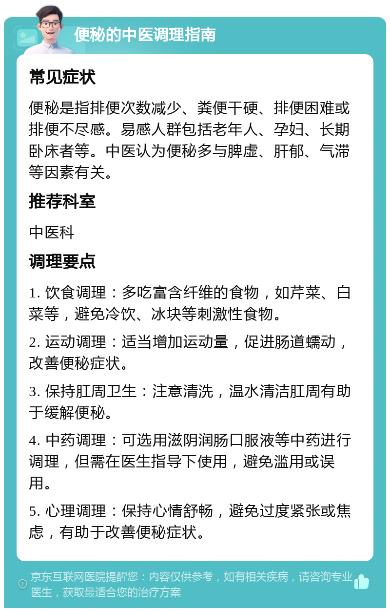 便秘的中医调理指南 常见症状 便秘是指排便次数减少、粪便干硬、排便困难或排便不尽感。易感人群包括老年人、孕妇、长期卧床者等。中医认为便秘多与脾虚、肝郁、气滞等因素有关。 推荐科室 中医科 调理要点 1. 饮食调理：多吃富含纤维的食物，如芹菜、白菜等，避免冷饮、冰块等刺激性食物。 2. 运动调理：适当增加运动量，促进肠道蠕动，改善便秘症状。 3. 保持肛周卫生：注意清洗，温水清洁肛周有助于缓解便秘。 4. 中药调理：可选用滋阴润肠口服液等中药进行调理，但需在医生指导下使用，避免滥用或误用。 5. 心理调理：保持心情舒畅，避免过度紧张或焦虑，有助于改善便秘症状。