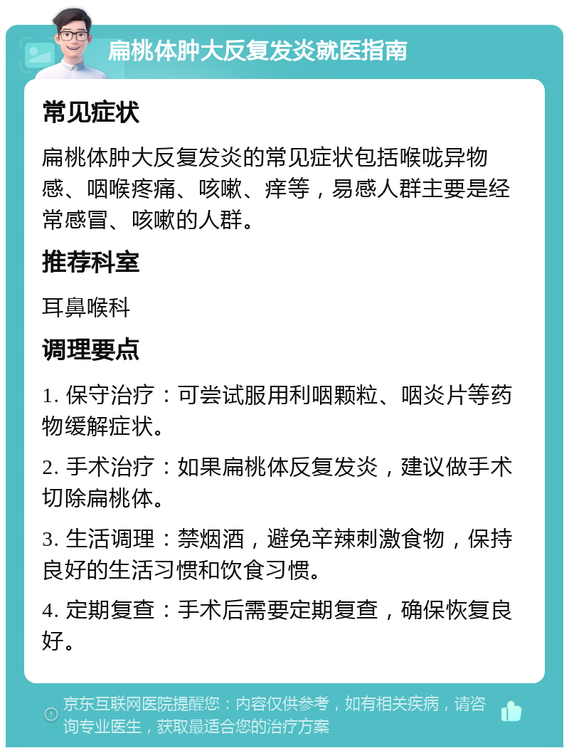 扁桃体肿大反复发炎就医指南 常见症状 扁桃体肿大反复发炎的常见症状包括喉咙异物感、咽喉疼痛、咳嗽、痒等，易感人群主要是经常感冒、咳嗽的人群。 推荐科室 耳鼻喉科 调理要点 1. 保守治疗：可尝试服用利咽颗粒、咽炎片等药物缓解症状。 2. 手术治疗：如果扁桃体反复发炎，建议做手术切除扁桃体。 3. 生活调理：禁烟酒，避免辛辣刺激食物，保持良好的生活习惯和饮食习惯。 4. 定期复查：手术后需要定期复查，确保恢复良好。