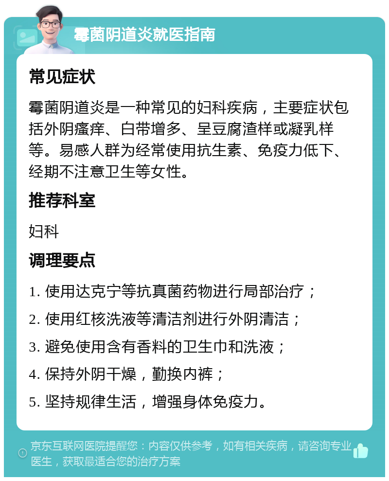 霉菌阴道炎就医指南 常见症状 霉菌阴道炎是一种常见的妇科疾病，主要症状包括外阴瘙痒、白带增多、呈豆腐渣样或凝乳样等。易感人群为经常使用抗生素、免疫力低下、经期不注意卫生等女性。 推荐科室 妇科 调理要点 1. 使用达克宁等抗真菌药物进行局部治疗； 2. 使用红核洗液等清洁剂进行外阴清洁； 3. 避免使用含有香料的卫生巾和洗液； 4. 保持外阴干燥，勤换内裤； 5. 坚持规律生活，增强身体免疫力。