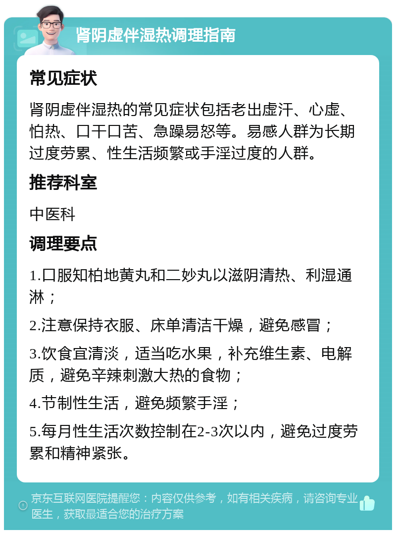 肾阴虚伴湿热调理指南 常见症状 肾阴虚伴湿热的常见症状包括老出虚汗、心虚、怕热、口干口苦、急躁易怒等。易感人群为长期过度劳累、性生活频繁或手淫过度的人群。 推荐科室 中医科 调理要点 1.口服知柏地黄丸和二妙丸以滋阴清热、利湿通淋； 2.注意保持衣服、床单清洁干燥，避免感冒； 3.饮食宜清淡，适当吃水果，补充维生素、电解质，避免辛辣刺激大热的食物； 4.节制性生活，避免频繁手淫； 5.每月性生活次数控制在2-3次以内，避免过度劳累和精神紧张。