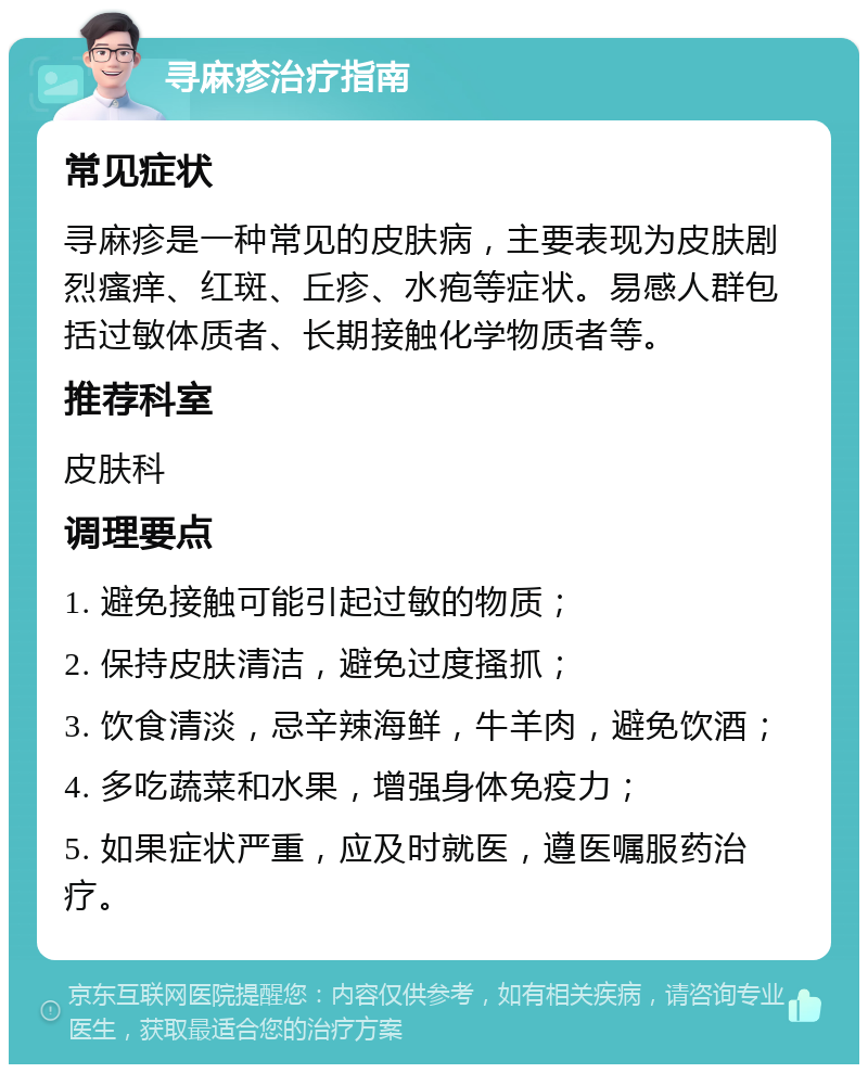 寻麻疹治疗指南 常见症状 寻麻疹是一种常见的皮肤病，主要表现为皮肤剧烈瘙痒、红斑、丘疹、水疱等症状。易感人群包括过敏体质者、长期接触化学物质者等。 推荐科室 皮肤科 调理要点 1. 避免接触可能引起过敏的物质； 2. 保持皮肤清洁，避免过度搔抓； 3. 饮食清淡，忌辛辣海鲜，牛羊肉，避免饮酒； 4. 多吃蔬菜和水果，增强身体免疫力； 5. 如果症状严重，应及时就医，遵医嘱服药治疗。