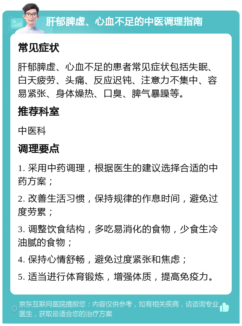 肝郁脾虚、心血不足的中医调理指南 常见症状 肝郁脾虚、心血不足的患者常见症状包括失眠、白天疲劳、头痛、反应迟钝、注意力不集中、容易紧张、身体燥热、口臭、脾气暴躁等。 推荐科室 中医科 调理要点 1. 采用中药调理，根据医生的建议选择合适的中药方案； 2. 改善生活习惯，保持规律的作息时间，避免过度劳累； 3. 调整饮食结构，多吃易消化的食物，少食生冷油腻的食物； 4. 保持心情舒畅，避免过度紧张和焦虑； 5. 适当进行体育锻炼，增强体质，提高免疫力。