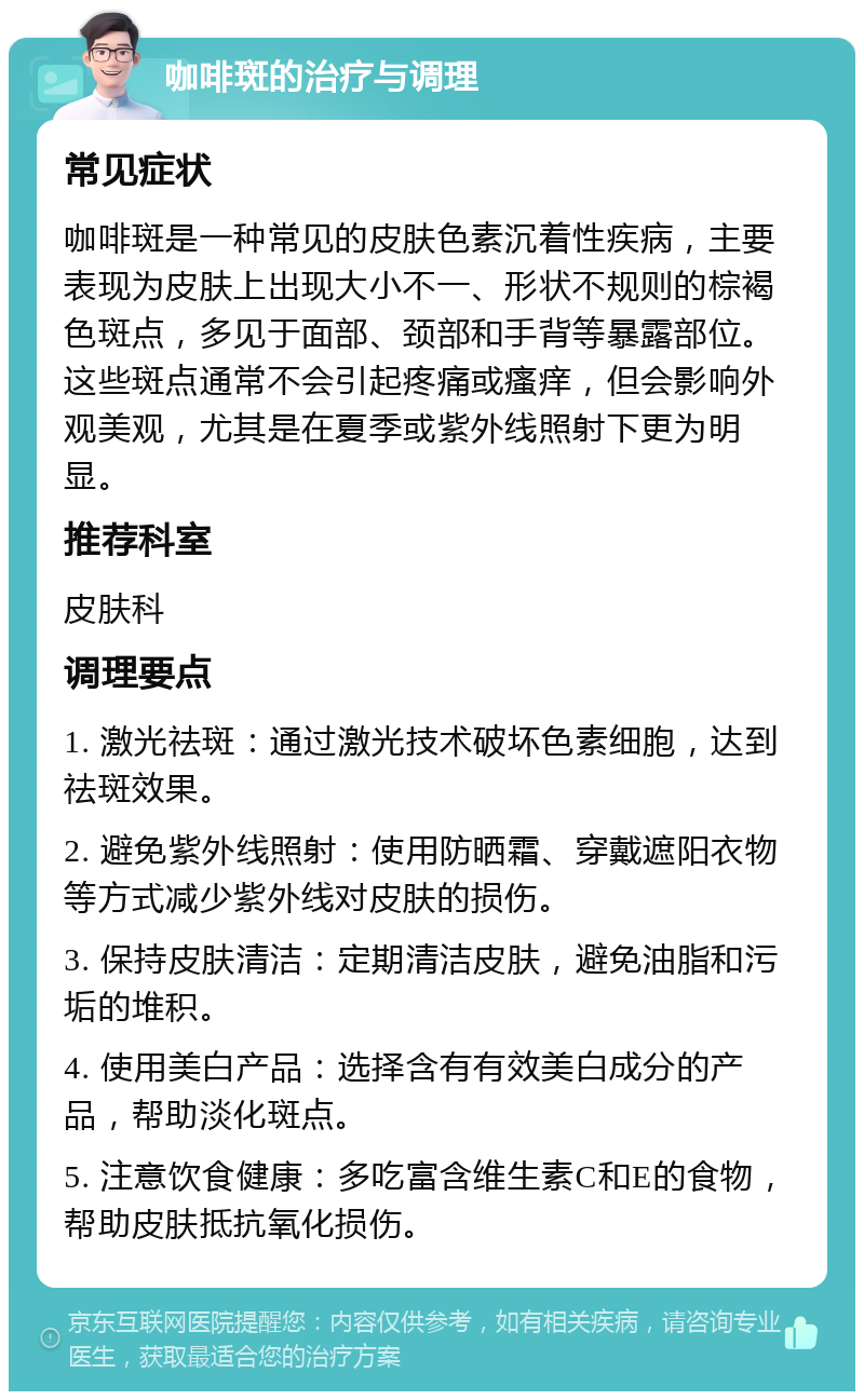 咖啡斑的治疗与调理 常见症状 咖啡斑是一种常见的皮肤色素沉着性疾病，主要表现为皮肤上出现大小不一、形状不规则的棕褐色斑点，多见于面部、颈部和手背等暴露部位。这些斑点通常不会引起疼痛或瘙痒，但会影响外观美观，尤其是在夏季或紫外线照射下更为明显。 推荐科室 皮肤科 调理要点 1. 激光祛斑：通过激光技术破坏色素细胞，达到祛斑效果。 2. 避免紫外线照射：使用防晒霜、穿戴遮阳衣物等方式减少紫外线对皮肤的损伤。 3. 保持皮肤清洁：定期清洁皮肤，避免油脂和污垢的堆积。 4. 使用美白产品：选择含有有效美白成分的产品，帮助淡化斑点。 5. 注意饮食健康：多吃富含维生素C和E的食物，帮助皮肤抵抗氧化损伤。