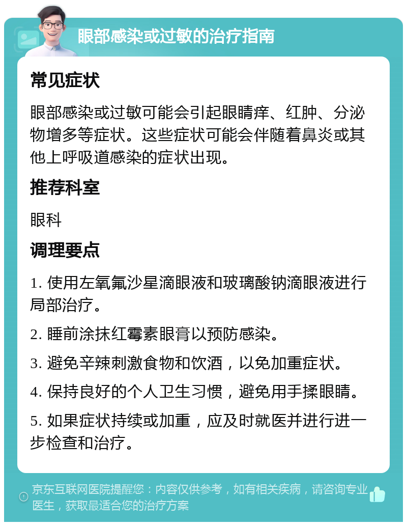 眼部感染或过敏的治疗指南 常见症状 眼部感染或过敏可能会引起眼睛痒、红肿、分泌物增多等症状。这些症状可能会伴随着鼻炎或其他上呼吸道感染的症状出现。 推荐科室 眼科 调理要点 1. 使用左氧氟沙星滴眼液和玻璃酸钠滴眼液进行局部治疗。 2. 睡前涂抹红霉素眼膏以预防感染。 3. 避免辛辣刺激食物和饮酒，以免加重症状。 4. 保持良好的个人卫生习惯，避免用手揉眼睛。 5. 如果症状持续或加重，应及时就医并进行进一步检查和治疗。