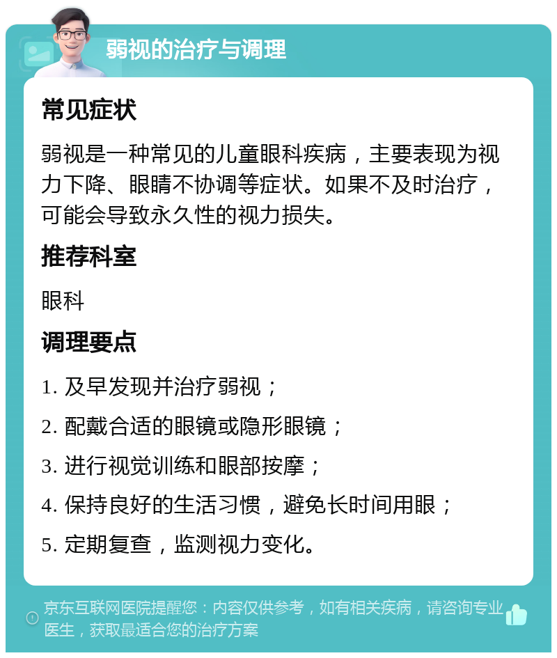 弱视的治疗与调理 常见症状 弱视是一种常见的儿童眼科疾病，主要表现为视力下降、眼睛不协调等症状。如果不及时治疗，可能会导致永久性的视力损失。 推荐科室 眼科 调理要点 1. 及早发现并治疗弱视； 2. 配戴合适的眼镜或隐形眼镜； 3. 进行视觉训练和眼部按摩； 4. 保持良好的生活习惯，避免长时间用眼； 5. 定期复查，监测视力变化。