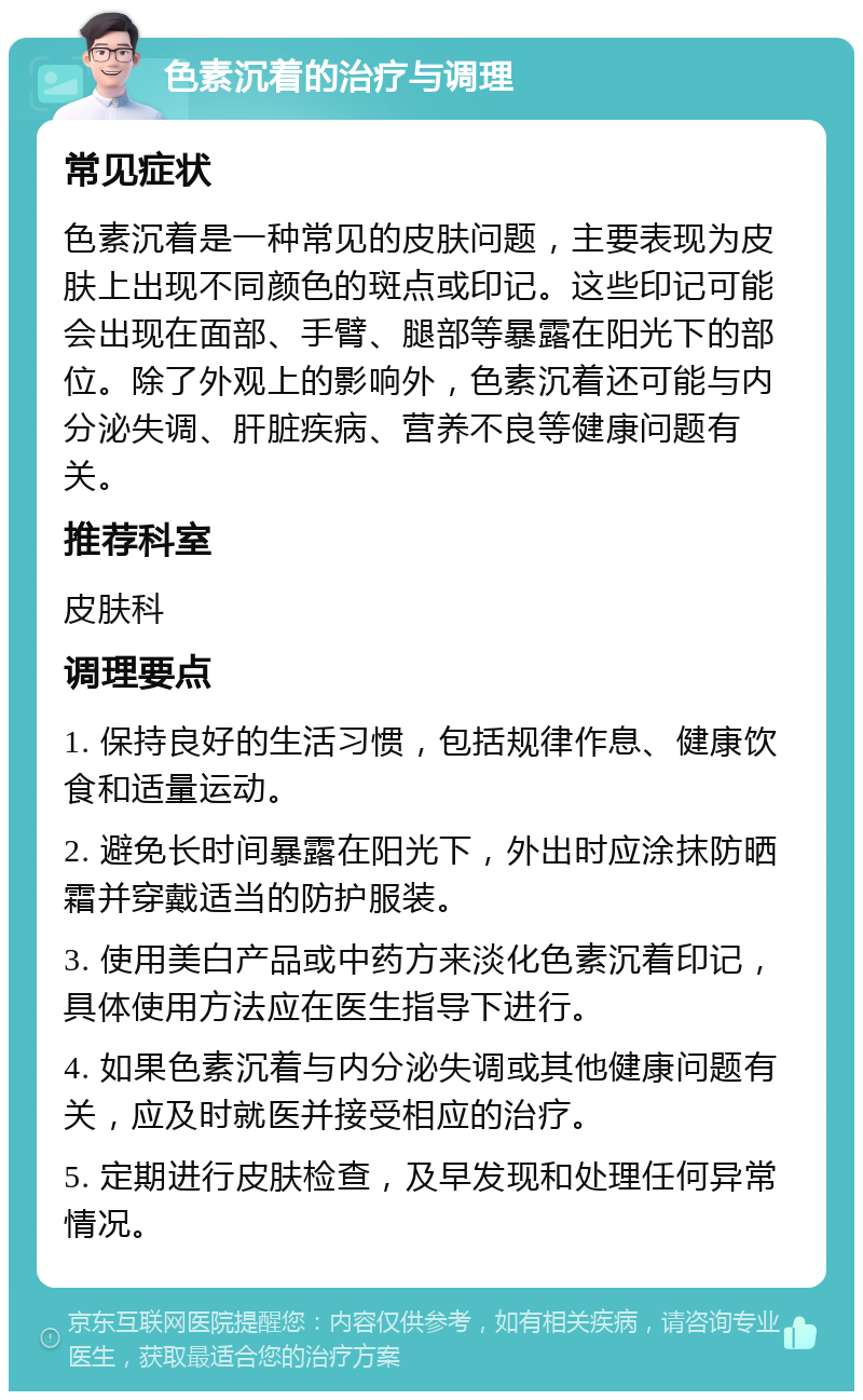 色素沉着的治疗与调理 常见症状 色素沉着是一种常见的皮肤问题，主要表现为皮肤上出现不同颜色的斑点或印记。这些印记可能会出现在面部、手臂、腿部等暴露在阳光下的部位。除了外观上的影响外，色素沉着还可能与内分泌失调、肝脏疾病、营养不良等健康问题有关。 推荐科室 皮肤科 调理要点 1. 保持良好的生活习惯，包括规律作息、健康饮食和适量运动。 2. 避免长时间暴露在阳光下，外出时应涂抹防晒霜并穿戴适当的防护服装。 3. 使用美白产品或中药方来淡化色素沉着印记，具体使用方法应在医生指导下进行。 4. 如果色素沉着与内分泌失调或其他健康问题有关，应及时就医并接受相应的治疗。 5. 定期进行皮肤检查，及早发现和处理任何异常情况。