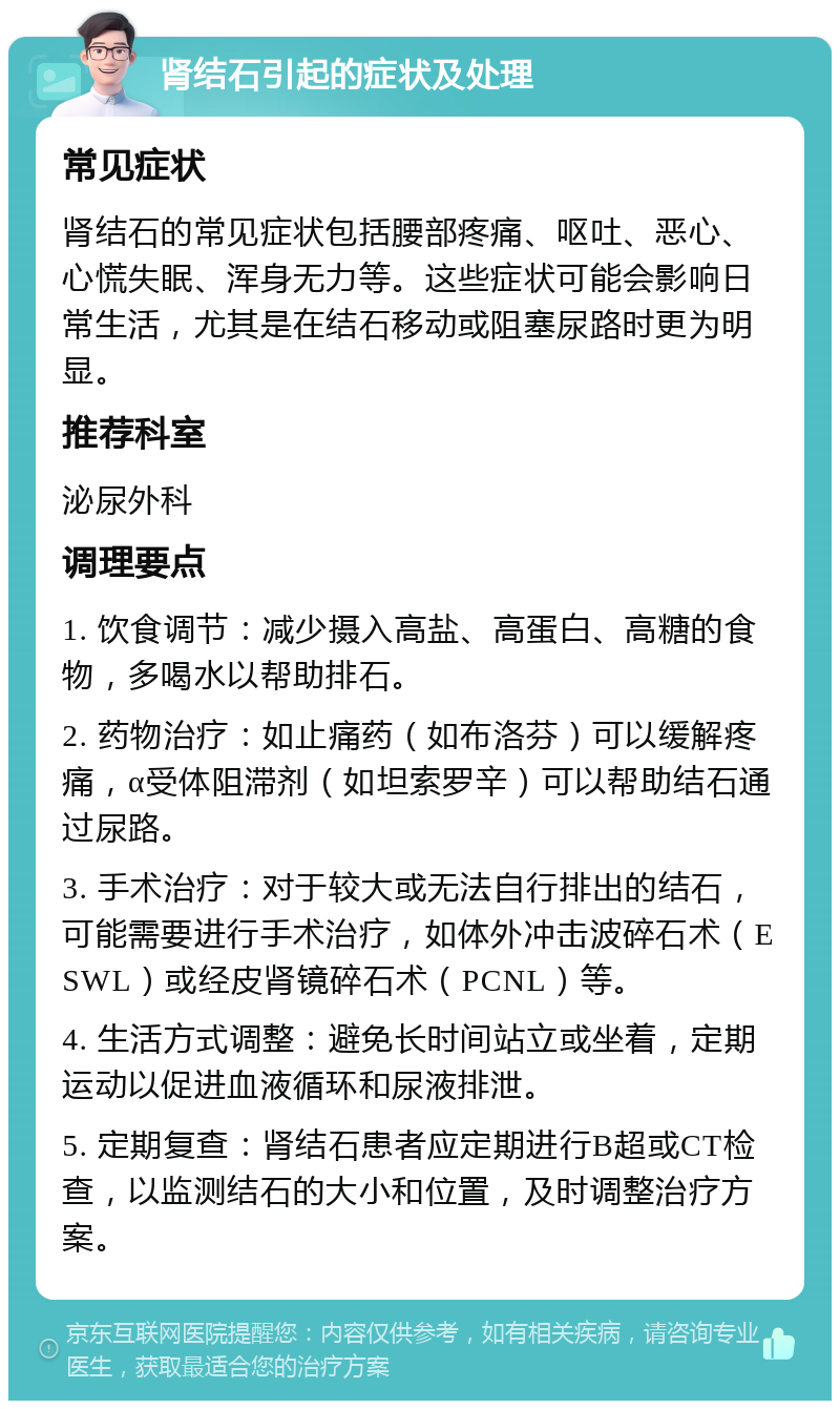 肾结石引起的症状及处理 常见症状 肾结石的常见症状包括腰部疼痛、呕吐、恶心、心慌失眠、浑身无力等。这些症状可能会影响日常生活，尤其是在结石移动或阻塞尿路时更为明显。 推荐科室 泌尿外科 调理要点 1. 饮食调节：减少摄入高盐、高蛋白、高糖的食物，多喝水以帮助排石。 2. 药物治疗：如止痛药（如布洛芬）可以缓解疼痛，α受体阻滞剂（如坦索罗辛）可以帮助结石通过尿路。 3. 手术治疗：对于较大或无法自行排出的结石，可能需要进行手术治疗，如体外冲击波碎石术（ESWL）或经皮肾镜碎石术（PCNL）等。 4. 生活方式调整：避免长时间站立或坐着，定期运动以促进血液循环和尿液排泄。 5. 定期复查：肾结石患者应定期进行B超或CT检查，以监测结石的大小和位置，及时调整治疗方案。