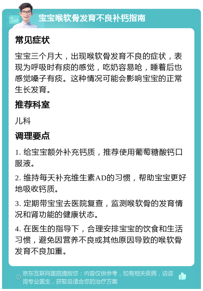 宝宝喉软骨发育不良补钙指南 常见症状 宝宝三个月大，出现喉软骨发育不良的症状，表现为呼吸时有痰的感觉，吃奶容易呛，睡着后也感觉嗓子有痰。这种情况可能会影响宝宝的正常生长发育。 推荐科室 儿科 调理要点 1. 给宝宝额外补充钙质，推荐使用葡萄糖酸钙口服液。 2. 维持每天补充维生素AD的习惯，帮助宝宝更好地吸收钙质。 3. 定期带宝宝去医院复查，监测喉软骨的发育情况和肾功能的健康状态。 4. 在医生的指导下，合理安排宝宝的饮食和生活习惯，避免因营养不良或其他原因导致的喉软骨发育不良加重。