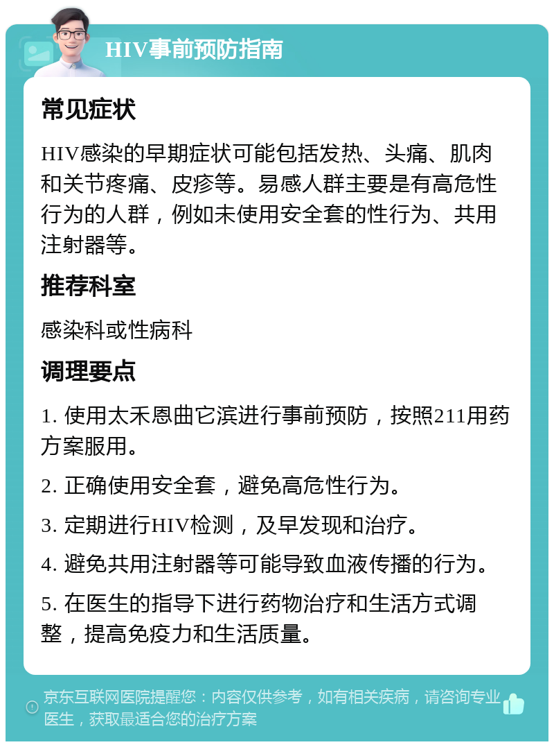 HIV事前预防指南 常见症状 HIV感染的早期症状可能包括发热、头痛、肌肉和关节疼痛、皮疹等。易感人群主要是有高危性行为的人群，例如未使用安全套的性行为、共用注射器等。 推荐科室 感染科或性病科 调理要点 1. 使用太禾恩曲它滨进行事前预防，按照211用药方案服用。 2. 正确使用安全套，避免高危性行为。 3. 定期进行HIV检测，及早发现和治疗。 4. 避免共用注射器等可能导致血液传播的行为。 5. 在医生的指导下进行药物治疗和生活方式调整，提高免疫力和生活质量。