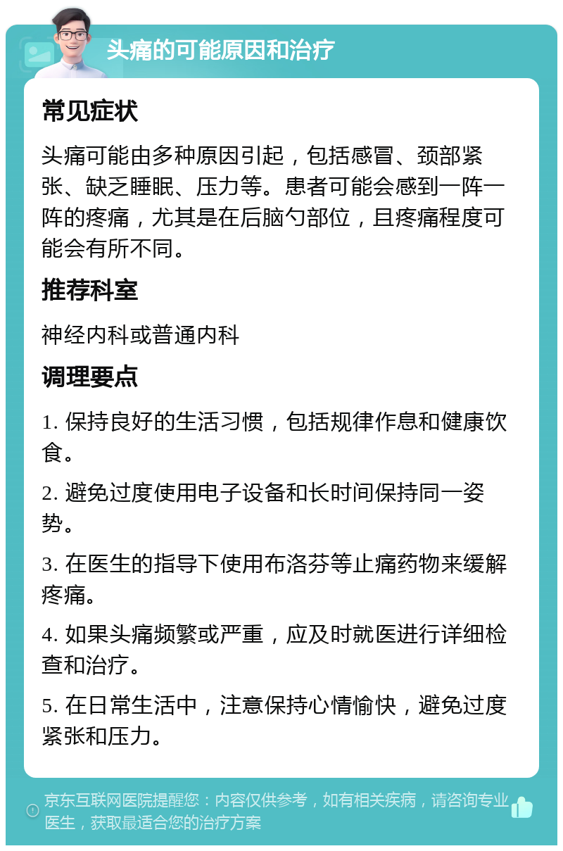 头痛的可能原因和治疗 常见症状 头痛可能由多种原因引起，包括感冒、颈部紧张、缺乏睡眠、压力等。患者可能会感到一阵一阵的疼痛，尤其是在后脑勺部位，且疼痛程度可能会有所不同。 推荐科室 神经内科或普通内科 调理要点 1. 保持良好的生活习惯，包括规律作息和健康饮食。 2. 避免过度使用电子设备和长时间保持同一姿势。 3. 在医生的指导下使用布洛芬等止痛药物来缓解疼痛。 4. 如果头痛频繁或严重，应及时就医进行详细检查和治疗。 5. 在日常生活中，注意保持心情愉快，避免过度紧张和压力。