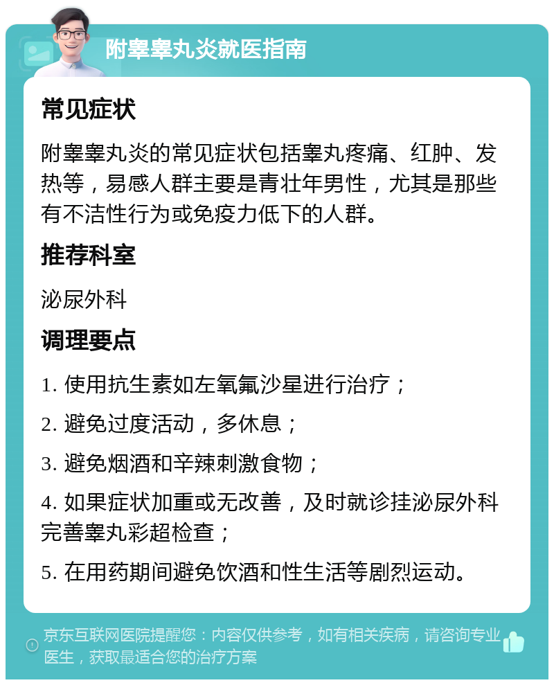 附睾睾丸炎就医指南 常见症状 附睾睾丸炎的常见症状包括睾丸疼痛、红肿、发热等，易感人群主要是青壮年男性，尤其是那些有不洁性行为或免疫力低下的人群。 推荐科室 泌尿外科 调理要点 1. 使用抗生素如左氧氟沙星进行治疗； 2. 避免过度活动，多休息； 3. 避免烟酒和辛辣刺激食物； 4. 如果症状加重或无改善，及时就诊挂泌尿外科完善睾丸彩超检查； 5. 在用药期间避免饮酒和性生活等剧烈运动。