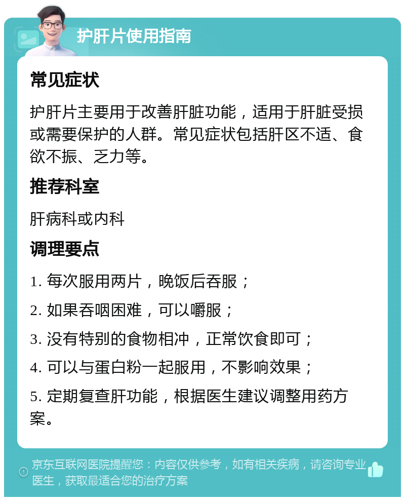 护肝片使用指南 常见症状 护肝片主要用于改善肝脏功能，适用于肝脏受损或需要保护的人群。常见症状包括肝区不适、食欲不振、乏力等。 推荐科室 肝病科或内科 调理要点 1. 每次服用两片，晚饭后吞服； 2. 如果吞咽困难，可以嚼服； 3. 没有特别的食物相冲，正常饮食即可； 4. 可以与蛋白粉一起服用，不影响效果； 5. 定期复查肝功能，根据医生建议调整用药方案。