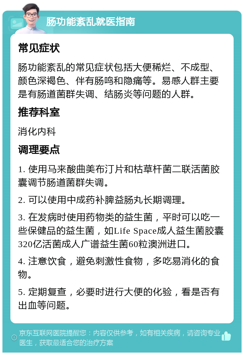 肠功能紊乱就医指南 常见症状 肠功能紊乱的常见症状包括大便稀烂、不成型、颜色深褐色、伴有肠鸣和隐痛等。易感人群主要是有肠道菌群失调、结肠炎等问题的人群。 推荐科室 消化内科 调理要点 1. 使用马来酸曲美布汀片和枯草杆菌二联活菌胶囊调节肠道菌群失调。 2. 可以使用中成药补脾益肠丸长期调理。 3. 在发病时使用药物类的益生菌，平时可以吃一些保健品的益生菌，如Life Space成人益生菌胶囊320亿活菌成人广谱益生菌60粒澳洲进口。 4. 注意饮食，避免刺激性食物，多吃易消化的食物。 5. 定期复查，必要时进行大便的化验，看是否有出血等问题。