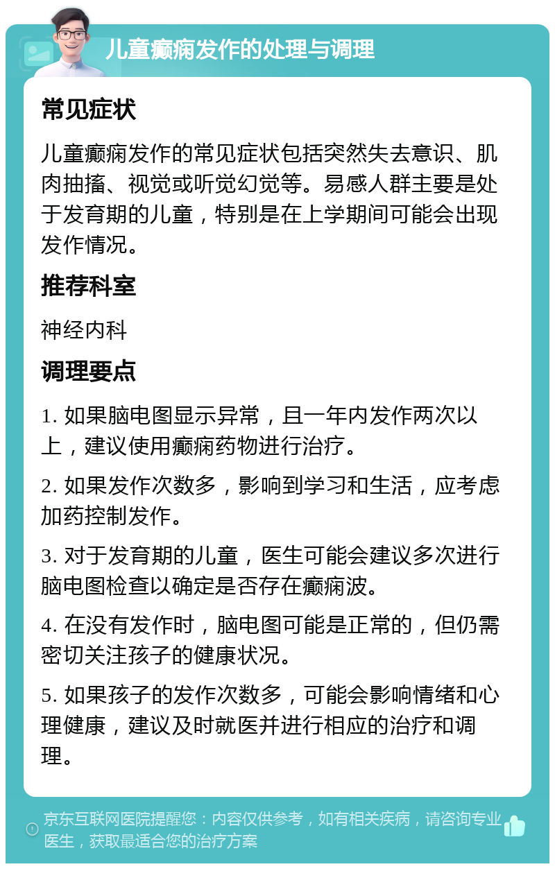 儿童癫痫发作的处理与调理 常见症状 儿童癫痫发作的常见症状包括突然失去意识、肌肉抽搐、视觉或听觉幻觉等。易感人群主要是处于发育期的儿童，特别是在上学期间可能会出现发作情况。 推荐科室 神经内科 调理要点 1. 如果脑电图显示异常，且一年内发作两次以上，建议使用癫痫药物进行治疗。 2. 如果发作次数多，影响到学习和生活，应考虑加药控制发作。 3. 对于发育期的儿童，医生可能会建议多次进行脑电图检查以确定是否存在癫痫波。 4. 在没有发作时，脑电图可能是正常的，但仍需密切关注孩子的健康状况。 5. 如果孩子的发作次数多，可能会影响情绪和心理健康，建议及时就医并进行相应的治疗和调理。