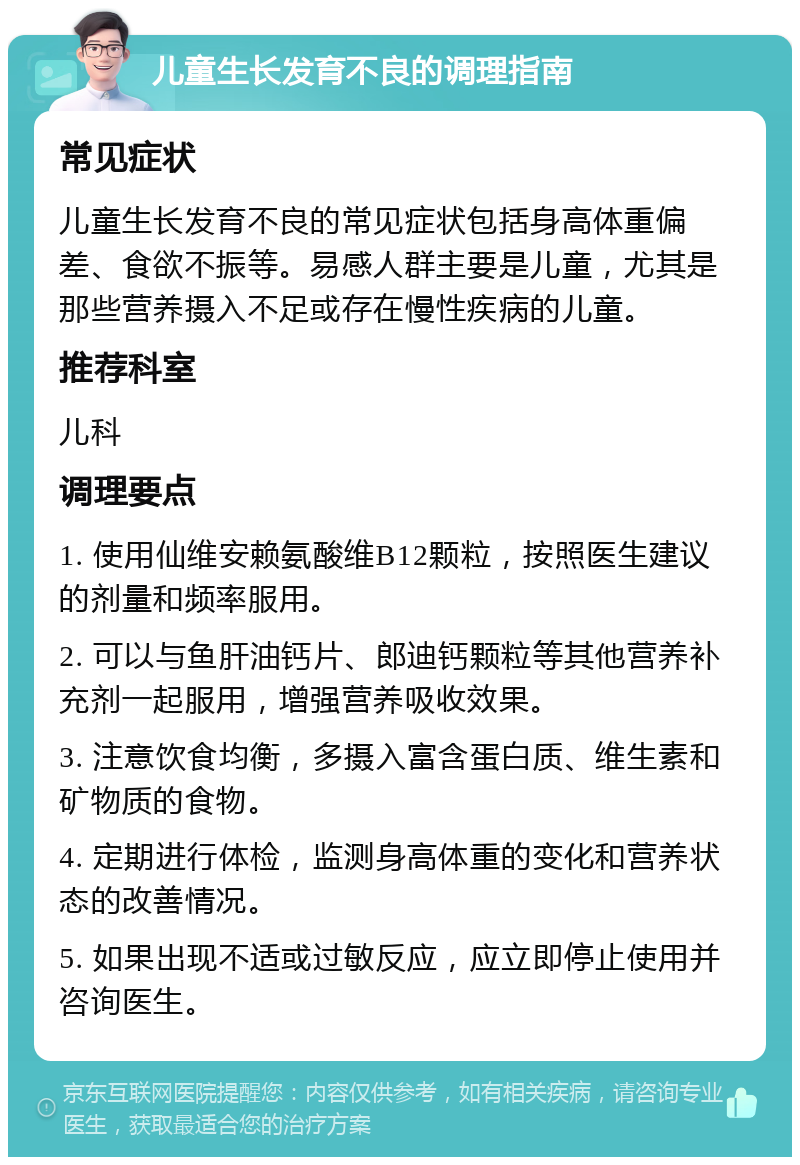 儿童生长发育不良的调理指南 常见症状 儿童生长发育不良的常见症状包括身高体重偏差、食欲不振等。易感人群主要是儿童，尤其是那些营养摄入不足或存在慢性疾病的儿童。 推荐科室 儿科 调理要点 1. 使用仙维安赖氨酸维B12颗粒，按照医生建议的剂量和频率服用。 2. 可以与鱼肝油钙片、郎迪钙颗粒等其他营养补充剂一起服用，增强营养吸收效果。 3. 注意饮食均衡，多摄入富含蛋白质、维生素和矿物质的食物。 4. 定期进行体检，监测身高体重的变化和营养状态的改善情况。 5. 如果出现不适或过敏反应，应立即停止使用并咨询医生。