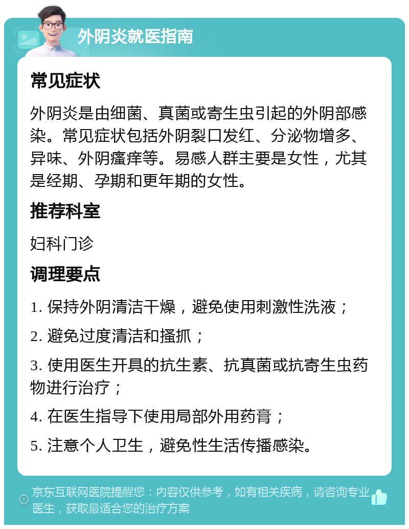 外阴炎就医指南 常见症状 外阴炎是由细菌、真菌或寄生虫引起的外阴部感染。常见症状包括外阴裂口发红、分泌物增多、异味、外阴瘙痒等。易感人群主要是女性，尤其是经期、孕期和更年期的女性。 推荐科室 妇科门诊 调理要点 1. 保持外阴清洁干燥，避免使用刺激性洗液； 2. 避免过度清洁和搔抓； 3. 使用医生开具的抗生素、抗真菌或抗寄生虫药物进行治疗； 4. 在医生指导下使用局部外用药膏； 5. 注意个人卫生，避免性生活传播感染。