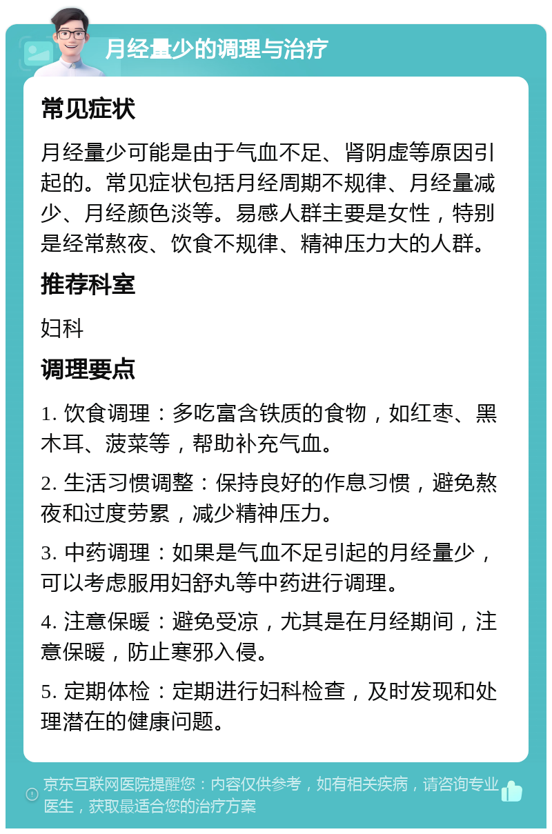 月经量少的调理与治疗 常见症状 月经量少可能是由于气血不足、肾阴虚等原因引起的。常见症状包括月经周期不规律、月经量减少、月经颜色淡等。易感人群主要是女性，特别是经常熬夜、饮食不规律、精神压力大的人群。 推荐科室 妇科 调理要点 1. 饮食调理：多吃富含铁质的食物，如红枣、黑木耳、菠菜等，帮助补充气血。 2. 生活习惯调整：保持良好的作息习惯，避免熬夜和过度劳累，减少精神压力。 3. 中药调理：如果是气血不足引起的月经量少，可以考虑服用妇舒丸等中药进行调理。 4. 注意保暖：避免受凉，尤其是在月经期间，注意保暖，防止寒邪入侵。 5. 定期体检：定期进行妇科检查，及时发现和处理潜在的健康问题。