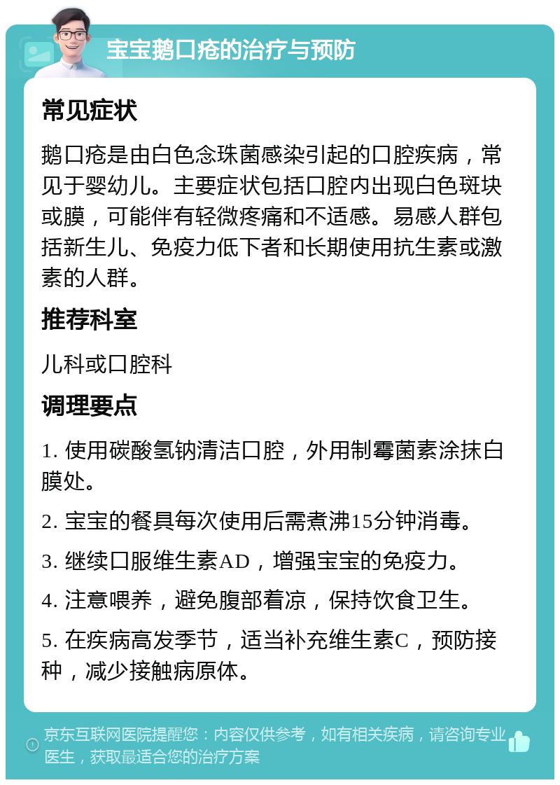 宝宝鹅口疮的治疗与预防 常见症状 鹅口疮是由白色念珠菌感染引起的口腔疾病，常见于婴幼儿。主要症状包括口腔内出现白色斑块或膜，可能伴有轻微疼痛和不适感。易感人群包括新生儿、免疫力低下者和长期使用抗生素或激素的人群。 推荐科室 儿科或口腔科 调理要点 1. 使用碳酸氢钠清洁口腔，外用制霉菌素涂抹白膜处。 2. 宝宝的餐具每次使用后需煮沸15分钟消毒。 3. 继续口服维生素AD，增强宝宝的免疫力。 4. 注意喂养，避免腹部着凉，保持饮食卫生。 5. 在疾病高发季节，适当补充维生素C，预防接种，减少接触病原体。