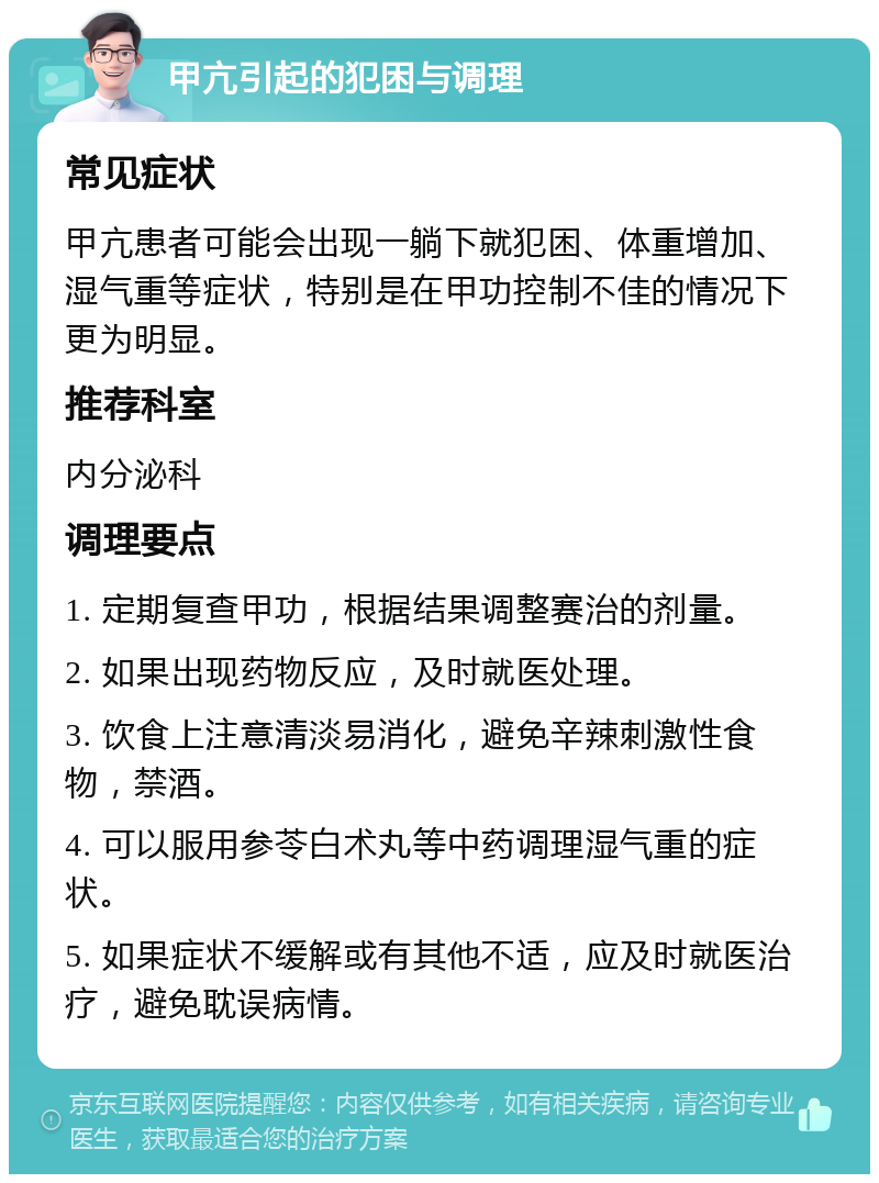 甲亢引起的犯困与调理 常见症状 甲亢患者可能会出现一躺下就犯困、体重增加、湿气重等症状，特别是在甲功控制不佳的情况下更为明显。 推荐科室 内分泌科 调理要点 1. 定期复查甲功，根据结果调整赛治的剂量。 2. 如果出现药物反应，及时就医处理。 3. 饮食上注意清淡易消化，避免辛辣刺激性食物，禁酒。 4. 可以服用参苓白术丸等中药调理湿气重的症状。 5. 如果症状不缓解或有其他不适，应及时就医治疗，避免耽误病情。