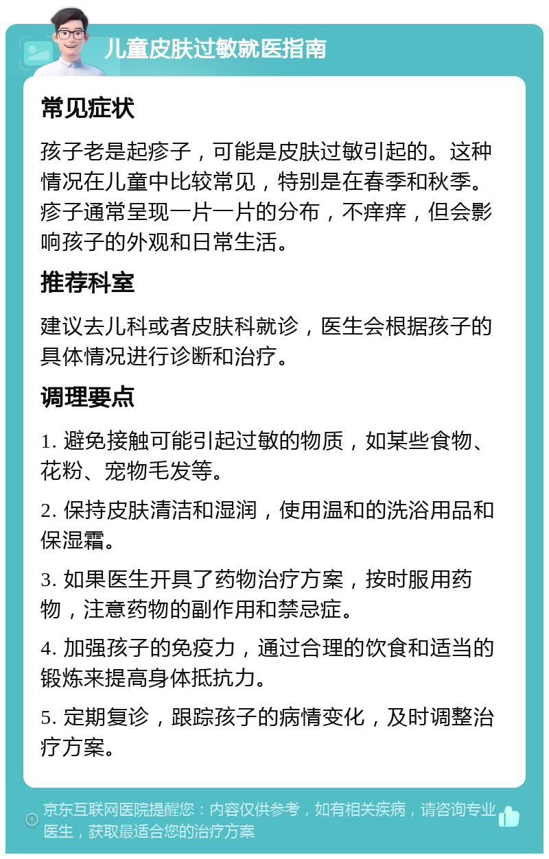 儿童皮肤过敏就医指南 常见症状 孩子老是起疹子，可能是皮肤过敏引起的。这种情况在儿童中比较常见，特别是在春季和秋季。疹子通常呈现一片一片的分布，不痒痒，但会影响孩子的外观和日常生活。 推荐科室 建议去儿科或者皮肤科就诊，医生会根据孩子的具体情况进行诊断和治疗。 调理要点 1. 避免接触可能引起过敏的物质，如某些食物、花粉、宠物毛发等。 2. 保持皮肤清洁和湿润，使用温和的洗浴用品和保湿霜。 3. 如果医生开具了药物治疗方案，按时服用药物，注意药物的副作用和禁忌症。 4. 加强孩子的免疫力，通过合理的饮食和适当的锻炼来提高身体抵抗力。 5. 定期复诊，跟踪孩子的病情变化，及时调整治疗方案。