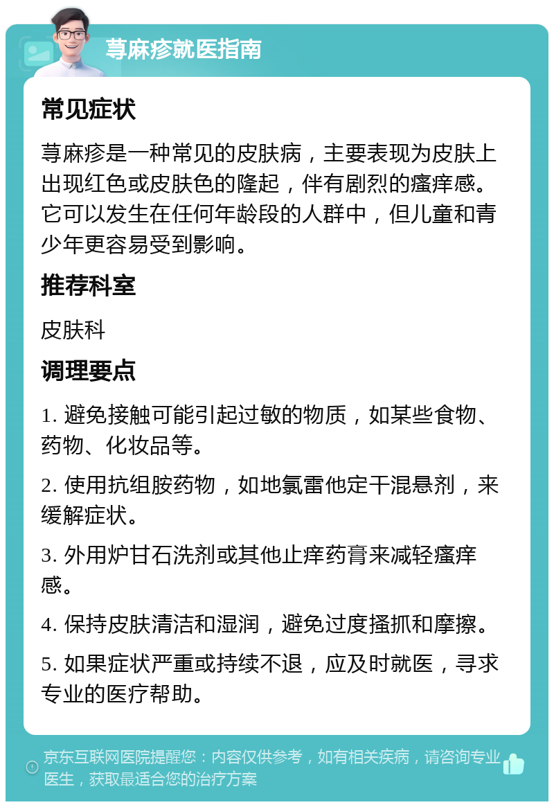 荨麻疹就医指南 常见症状 荨麻疹是一种常见的皮肤病，主要表现为皮肤上出现红色或皮肤色的隆起，伴有剧烈的瘙痒感。它可以发生在任何年龄段的人群中，但儿童和青少年更容易受到影响。 推荐科室 皮肤科 调理要点 1. 避免接触可能引起过敏的物质，如某些食物、药物、化妆品等。 2. 使用抗组胺药物，如地氯雷他定干混悬剂，来缓解症状。 3. 外用炉甘石洗剂或其他止痒药膏来减轻瘙痒感。 4. 保持皮肤清洁和湿润，避免过度搔抓和摩擦。 5. 如果症状严重或持续不退，应及时就医，寻求专业的医疗帮助。