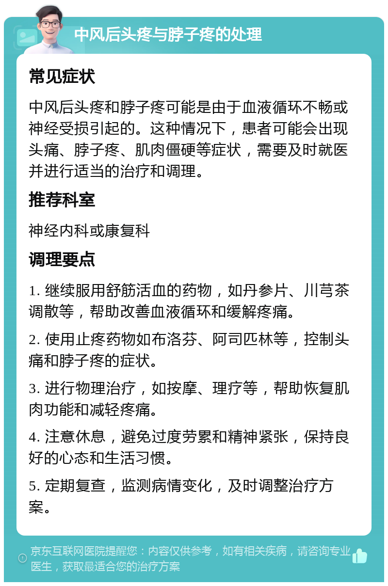 中风后头疼与脖子疼的处理 常见症状 中风后头疼和脖子疼可能是由于血液循环不畅或神经受损引起的。这种情况下，患者可能会出现头痛、脖子疼、肌肉僵硬等症状，需要及时就医并进行适当的治疗和调理。 推荐科室 神经内科或康复科 调理要点 1. 继续服用舒筋活血的药物，如丹参片、川芎茶调散等，帮助改善血液循环和缓解疼痛。 2. 使用止疼药物如布洛芬、阿司匹林等，控制头痛和脖子疼的症状。 3. 进行物理治疗，如按摩、理疗等，帮助恢复肌肉功能和减轻疼痛。 4. 注意休息，避免过度劳累和精神紧张，保持良好的心态和生活习惯。 5. 定期复查，监测病情变化，及时调整治疗方案。