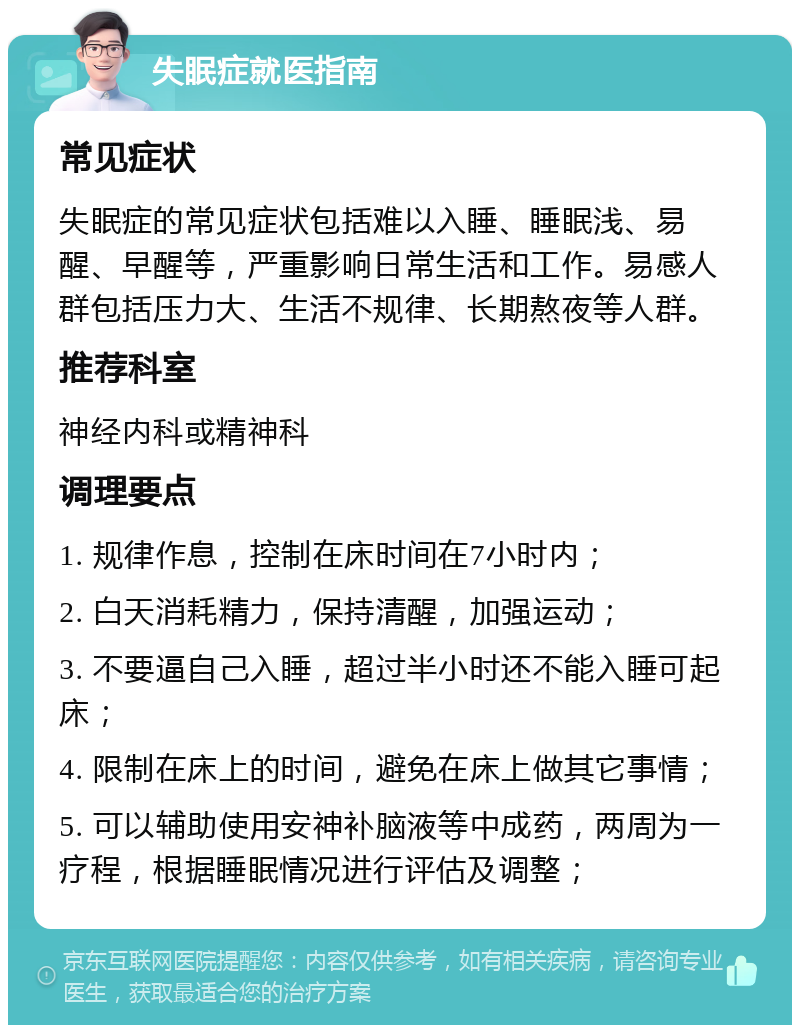 失眠症就医指南 常见症状 失眠症的常见症状包括难以入睡、睡眠浅、易醒、早醒等，严重影响日常生活和工作。易感人群包括压力大、生活不规律、长期熬夜等人群。 推荐科室 神经内科或精神科 调理要点 1. 规律作息，控制在床时间在7小时内； 2. 白天消耗精力，保持清醒，加强运动； 3. 不要逼自己入睡，超过半小时还不能入睡可起床； 4. 限制在床上的时间，避免在床上做其它事情； 5. 可以辅助使用安神补脑液等中成药，两周为一疗程，根据睡眠情况进行评估及调整；