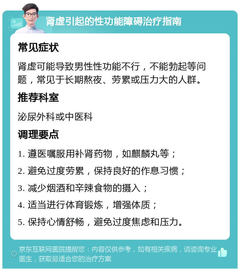 肾虚引起的性功能障碍治疗指南 常见症状 肾虚可能导致男性性功能不行，不能勃起等问题，常见于长期熬夜、劳累或压力大的人群。 推荐科室 泌尿外科或中医科 调理要点 1. 遵医嘱服用补肾药物，如麒麟丸等； 2. 避免过度劳累，保持良好的作息习惯； 3. 减少烟酒和辛辣食物的摄入； 4. 适当进行体育锻炼，增强体质； 5. 保持心情舒畅，避免过度焦虑和压力。