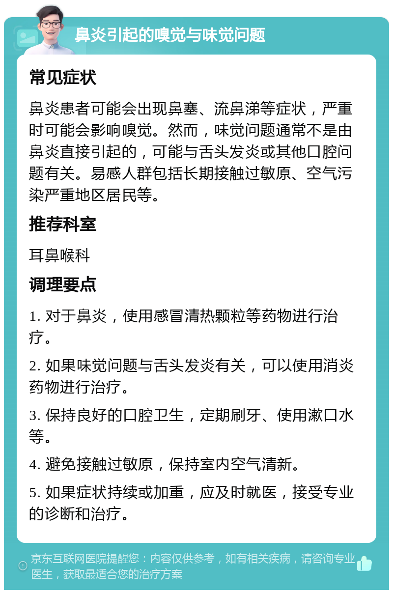 鼻炎引起的嗅觉与味觉问题 常见症状 鼻炎患者可能会出现鼻塞、流鼻涕等症状，严重时可能会影响嗅觉。然而，味觉问题通常不是由鼻炎直接引起的，可能与舌头发炎或其他口腔问题有关。易感人群包括长期接触过敏原、空气污染严重地区居民等。 推荐科室 耳鼻喉科 调理要点 1. 对于鼻炎，使用感冒清热颗粒等药物进行治疗。 2. 如果味觉问题与舌头发炎有关，可以使用消炎药物进行治疗。 3. 保持良好的口腔卫生，定期刷牙、使用漱口水等。 4. 避免接触过敏原，保持室内空气清新。 5. 如果症状持续或加重，应及时就医，接受专业的诊断和治疗。