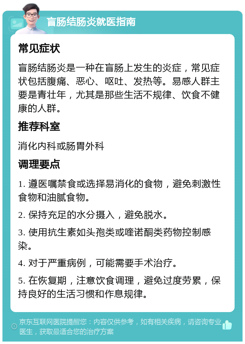 盲肠结肠炎就医指南 常见症状 盲肠结肠炎是一种在盲肠上发生的炎症，常见症状包括腹痛、恶心、呕吐、发热等。易感人群主要是青壮年，尤其是那些生活不规律、饮食不健康的人群。 推荐科室 消化内科或肠胃外科 调理要点 1. 遵医嘱禁食或选择易消化的食物，避免刺激性食物和油腻食物。 2. 保持充足的水分摄入，避免脱水。 3. 使用抗生素如头孢类或喹诺酮类药物控制感染。 4. 对于严重病例，可能需要手术治疗。 5. 在恢复期，注意饮食调理，避免过度劳累，保持良好的生活习惯和作息规律。