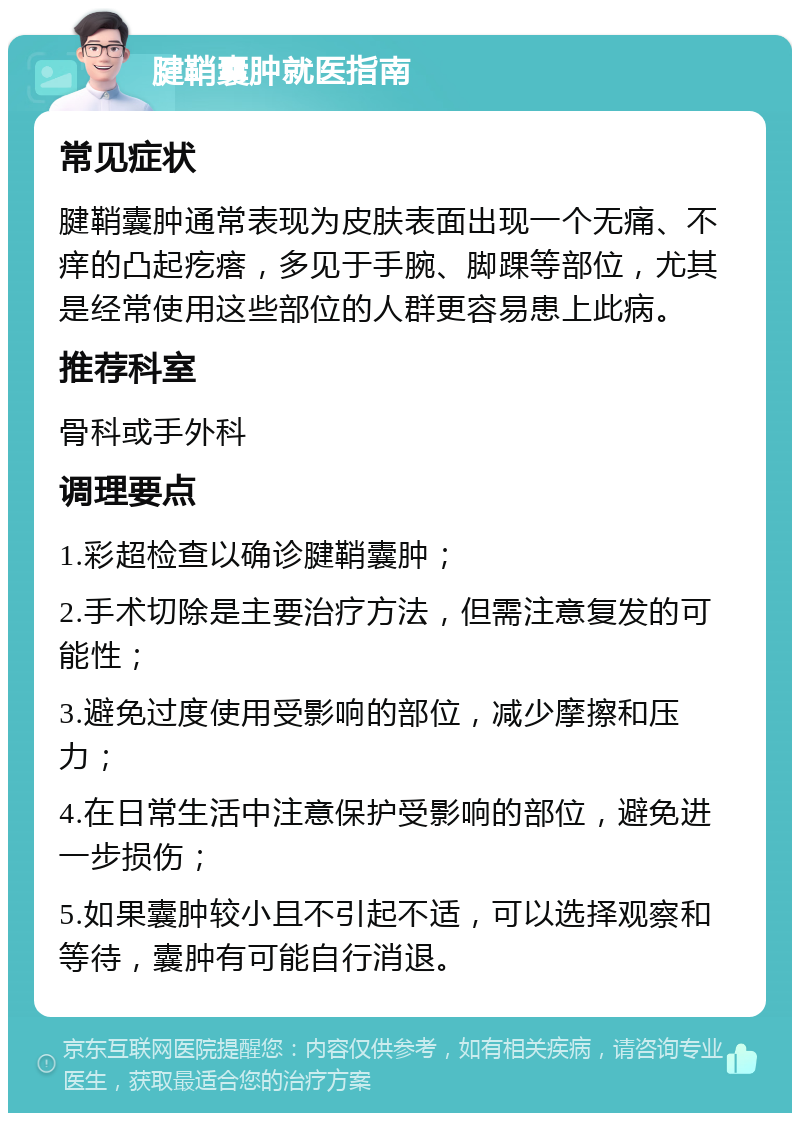 腱鞘囊肿就医指南 常见症状 腱鞘囊肿通常表现为皮肤表面出现一个无痛、不痒的凸起疙瘩，多见于手腕、脚踝等部位，尤其是经常使用这些部位的人群更容易患上此病。 推荐科室 骨科或手外科 调理要点 1.彩超检查以确诊腱鞘囊肿； 2.手术切除是主要治疗方法，但需注意复发的可能性； 3.避免过度使用受影响的部位，减少摩擦和压力； 4.在日常生活中注意保护受影响的部位，避免进一步损伤； 5.如果囊肿较小且不引起不适，可以选择观察和等待，囊肿有可能自行消退。