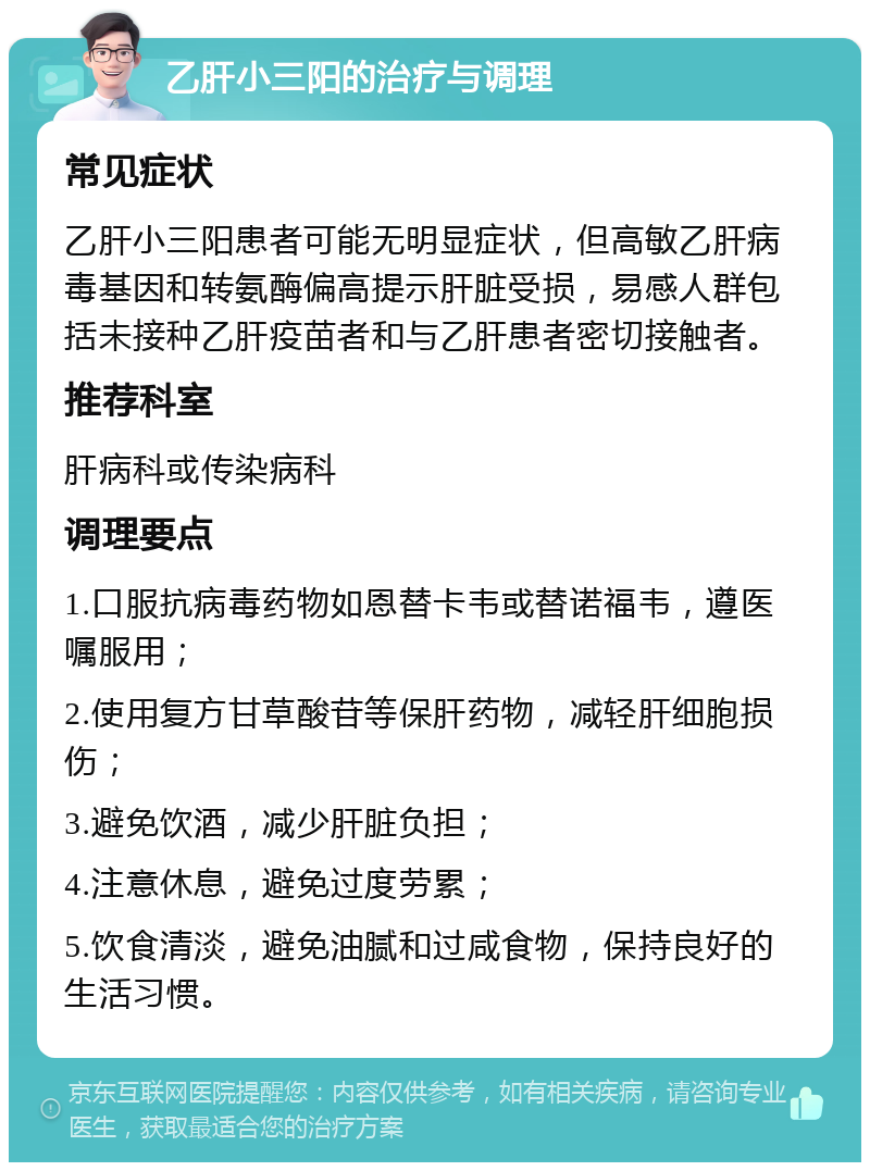 乙肝小三阳的治疗与调理 常见症状 乙肝小三阳患者可能无明显症状，但高敏乙肝病毒基因和转氨酶偏高提示肝脏受损，易感人群包括未接种乙肝疫苗者和与乙肝患者密切接触者。 推荐科室 肝病科或传染病科 调理要点 1.口服抗病毒药物如恩替卡韦或替诺福韦，遵医嘱服用； 2.使用复方甘草酸苷等保肝药物，减轻肝细胞损伤； 3.避免饮酒，减少肝脏负担； 4.注意休息，避免过度劳累； 5.饮食清淡，避免油腻和过咸食物，保持良好的生活习惯。