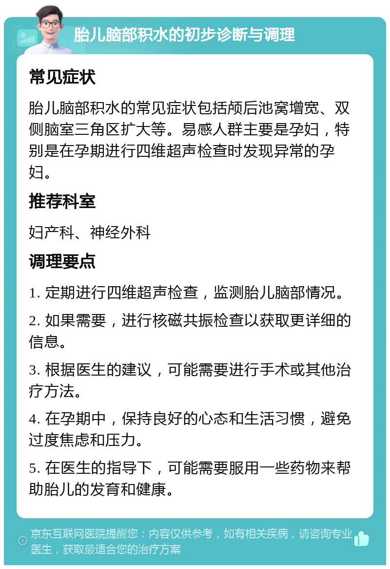 胎儿脑部积水的初步诊断与调理 常见症状 胎儿脑部积水的常见症状包括颅后池窝增宽、双侧脑室三角区扩大等。易感人群主要是孕妇，特别是在孕期进行四维超声检查时发现异常的孕妇。 推荐科室 妇产科、神经外科 调理要点 1. 定期进行四维超声检查，监测胎儿脑部情况。 2. 如果需要，进行核磁共振检查以获取更详细的信息。 3. 根据医生的建议，可能需要进行手术或其他治疗方法。 4. 在孕期中，保持良好的心态和生活习惯，避免过度焦虑和压力。 5. 在医生的指导下，可能需要服用一些药物来帮助胎儿的发育和健康。