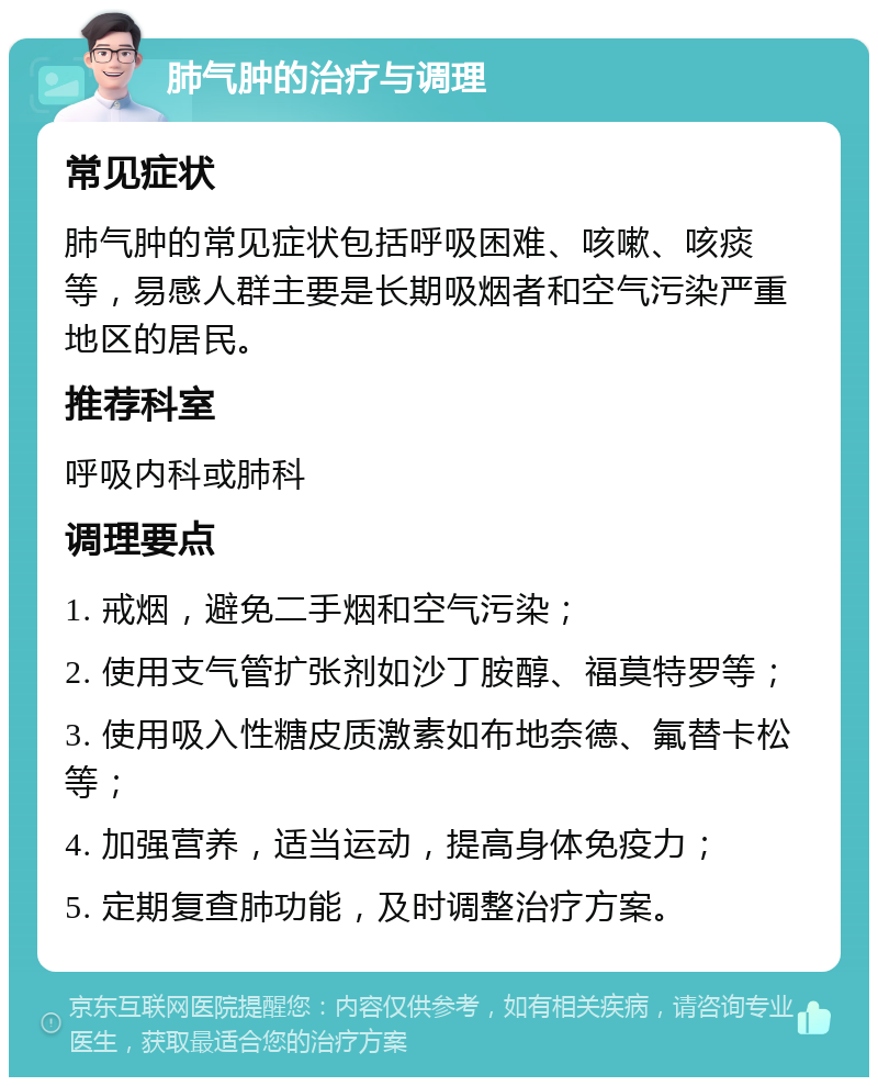 肺气肿的治疗与调理 常见症状 肺气肿的常见症状包括呼吸困难、咳嗽、咳痰等，易感人群主要是长期吸烟者和空气污染严重地区的居民。 推荐科室 呼吸内科或肺科 调理要点 1. 戒烟，避免二手烟和空气污染； 2. 使用支气管扩张剂如沙丁胺醇、福莫特罗等； 3. 使用吸入性糖皮质激素如布地奈德、氟替卡松等； 4. 加强营养，适当运动，提高身体免疫力； 5. 定期复查肺功能，及时调整治疗方案。