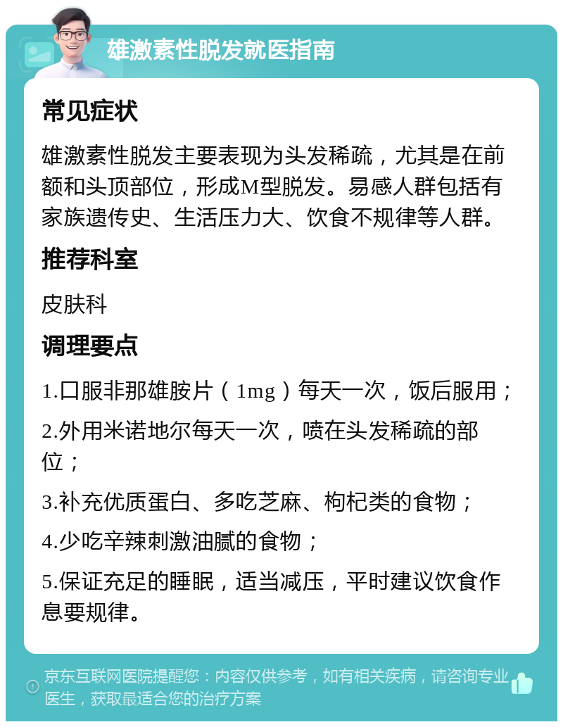 雄激素性脱发就医指南 常见症状 雄激素性脱发主要表现为头发稀疏，尤其是在前额和头顶部位，形成M型脱发。易感人群包括有家族遗传史、生活压力大、饮食不规律等人群。 推荐科室 皮肤科 调理要点 1.口服非那雄胺片（1mg）每天一次，饭后服用； 2.外用米诺地尔每天一次，喷在头发稀疏的部位； 3.补充优质蛋白、多吃芝麻、枸杞类的食物； 4.少吃辛辣刺激油腻的食物； 5.保证充足的睡眠，适当减压，平时建议饮食作息要规律。