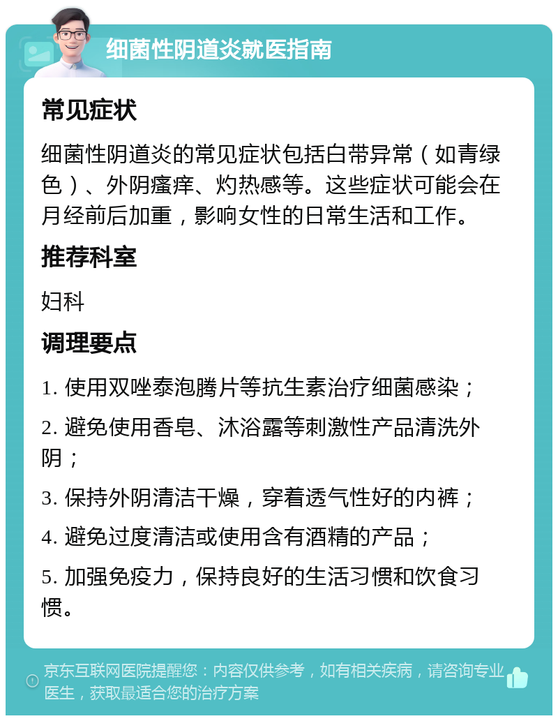 细菌性阴道炎就医指南 常见症状 细菌性阴道炎的常见症状包括白带异常（如青绿色）、外阴瘙痒、灼热感等。这些症状可能会在月经前后加重，影响女性的日常生活和工作。 推荐科室 妇科 调理要点 1. 使用双唑泰泡腾片等抗生素治疗细菌感染； 2. 避免使用香皂、沐浴露等刺激性产品清洗外阴； 3. 保持外阴清洁干燥，穿着透气性好的内裤； 4. 避免过度清洁或使用含有酒精的产品； 5. 加强免疫力，保持良好的生活习惯和饮食习惯。