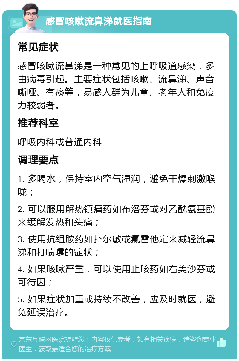 感冒咳嗽流鼻涕就医指南 常见症状 感冒咳嗽流鼻涕是一种常见的上呼吸道感染，多由病毒引起。主要症状包括咳嗽、流鼻涕、声音嘶哑、有痰等，易感人群为儿童、老年人和免疫力较弱者。 推荐科室 呼吸内科或普通内科 调理要点 1. 多喝水，保持室内空气湿润，避免干燥刺激喉咙； 2. 可以服用解热镇痛药如布洛芬或对乙酰氨基酚来缓解发热和头痛； 3. 使用抗组胺药如扑尔敏或氯雷他定来减轻流鼻涕和打喷嚏的症状； 4. 如果咳嗽严重，可以使用止咳药如右美沙芬或可待因； 5. 如果症状加重或持续不改善，应及时就医，避免延误治疗。