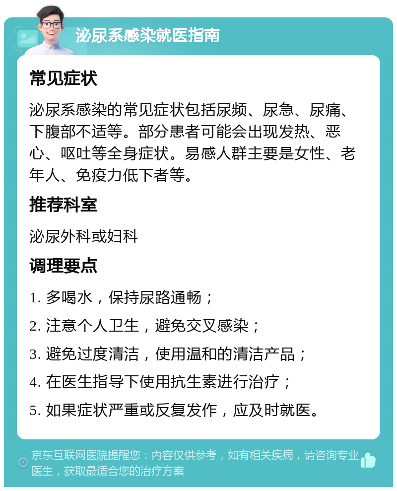 泌尿系感染就医指南 常见症状 泌尿系感染的常见症状包括尿频、尿急、尿痛、下腹部不适等。部分患者可能会出现发热、恶心、呕吐等全身症状。易感人群主要是女性、老年人、免疫力低下者等。 推荐科室 泌尿外科或妇科 调理要点 1. 多喝水，保持尿路通畅； 2. 注意个人卫生，避免交叉感染； 3. 避免过度清洁，使用温和的清洁产品； 4. 在医生指导下使用抗生素进行治疗； 5. 如果症状严重或反复发作，应及时就医。