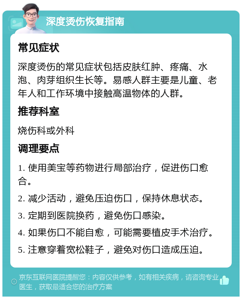 深度烫伤恢复指南 常见症状 深度烫伤的常见症状包括皮肤红肿、疼痛、水泡、肉芽组织生长等。易感人群主要是儿童、老年人和工作环境中接触高温物体的人群。 推荐科室 烧伤科或外科 调理要点 1. 使用美宝等药物进行局部治疗，促进伤口愈合。 2. 减少活动，避免压迫伤口，保持休息状态。 3. 定期到医院换药，避免伤口感染。 4. 如果伤口不能自愈，可能需要植皮手术治疗。 5. 注意穿着宽松鞋子，避免对伤口造成压迫。