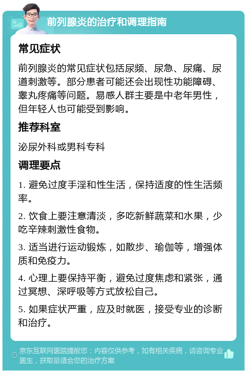 前列腺炎的治疗和调理指南 常见症状 前列腺炎的常见症状包括尿频、尿急、尿痛、尿道刺激等。部分患者可能还会出现性功能障碍、睾丸疼痛等问题。易感人群主要是中老年男性，但年轻人也可能受到影响。 推荐科室 泌尿外科或男科专科 调理要点 1. 避免过度手淫和性生活，保持适度的性生活频率。 2. 饮食上要注意清淡，多吃新鲜蔬菜和水果，少吃辛辣刺激性食物。 3. 适当进行运动锻炼，如散步、瑜伽等，增强体质和免疫力。 4. 心理上要保持平衡，避免过度焦虑和紧张，通过冥想、深呼吸等方式放松自己。 5. 如果症状严重，应及时就医，接受专业的诊断和治疗。