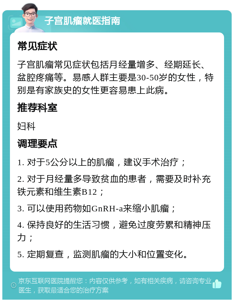 子宫肌瘤就医指南 常见症状 子宫肌瘤常见症状包括月经量增多、经期延长、盆腔疼痛等。易感人群主要是30-50岁的女性，特别是有家族史的女性更容易患上此病。 推荐科室 妇科 调理要点 1. 对于5公分以上的肌瘤，建议手术治疗； 2. 对于月经量多导致贫血的患者，需要及时补充铁元素和维生素B12； 3. 可以使用药物如GnRH-a来缩小肌瘤； 4. 保持良好的生活习惯，避免过度劳累和精神压力； 5. 定期复查，监测肌瘤的大小和位置变化。