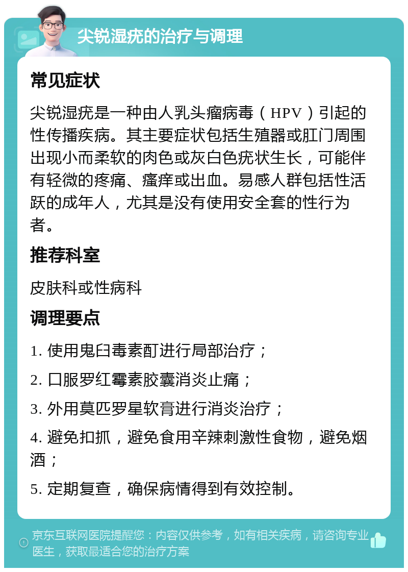 尖锐湿疣的治疗与调理 常见症状 尖锐湿疣是一种由人乳头瘤病毒（HPV）引起的性传播疾病。其主要症状包括生殖器或肛门周围出现小而柔软的肉色或灰白色疣状生长，可能伴有轻微的疼痛、瘙痒或出血。易感人群包括性活跃的成年人，尤其是没有使用安全套的性行为者。 推荐科室 皮肤科或性病科 调理要点 1. 使用鬼臼毒素酊进行局部治疗； 2. 口服罗红霉素胶囊消炎止痛； 3. 外用莫匹罗星软膏进行消炎治疗； 4. 避免扣抓，避免食用辛辣刺激性食物，避免烟酒； 5. 定期复查，确保病情得到有效控制。