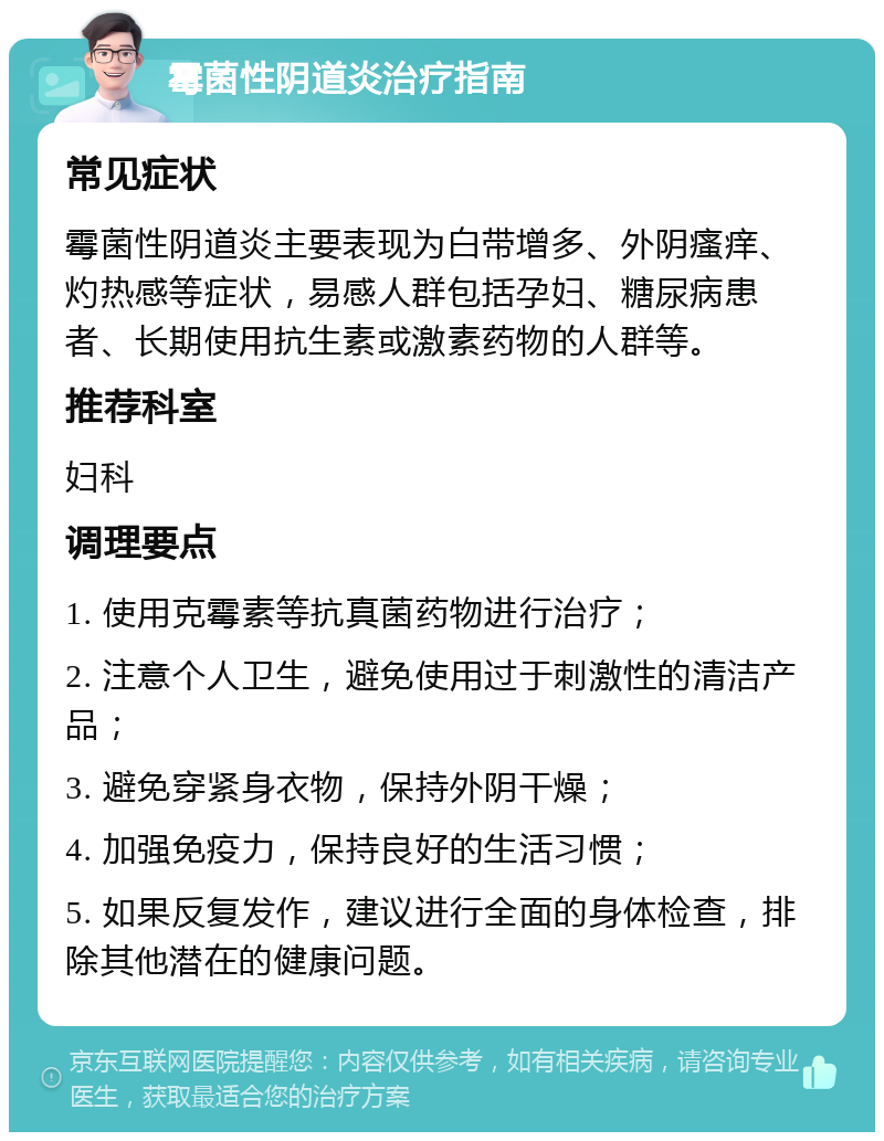 霉菌性阴道炎治疗指南 常见症状 霉菌性阴道炎主要表现为白带增多、外阴瘙痒、灼热感等症状，易感人群包括孕妇、糖尿病患者、长期使用抗生素或激素药物的人群等。 推荐科室 妇科 调理要点 1. 使用克霉素等抗真菌药物进行治疗； 2. 注意个人卫生，避免使用过于刺激性的清洁产品； 3. 避免穿紧身衣物，保持外阴干燥； 4. 加强免疫力，保持良好的生活习惯； 5. 如果反复发作，建议进行全面的身体检查，排除其他潜在的健康问题。