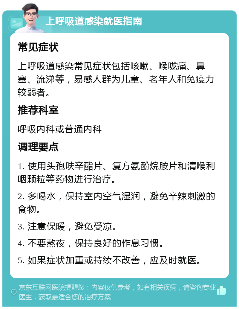 上呼吸道感染就医指南 常见症状 上呼吸道感染常见症状包括咳嗽、喉咙痛、鼻塞、流涕等，易感人群为儿童、老年人和免疫力较弱者。 推荐科室 呼吸内科或普通内科 调理要点 1. 使用头孢呋辛酯片、复方氨酚烷胺片和清喉利咽颗粒等药物进行治疗。 2. 多喝水，保持室内空气湿润，避免辛辣刺激的食物。 3. 注意保暖，避免受凉。 4. 不要熬夜，保持良好的作息习惯。 5. 如果症状加重或持续不改善，应及时就医。