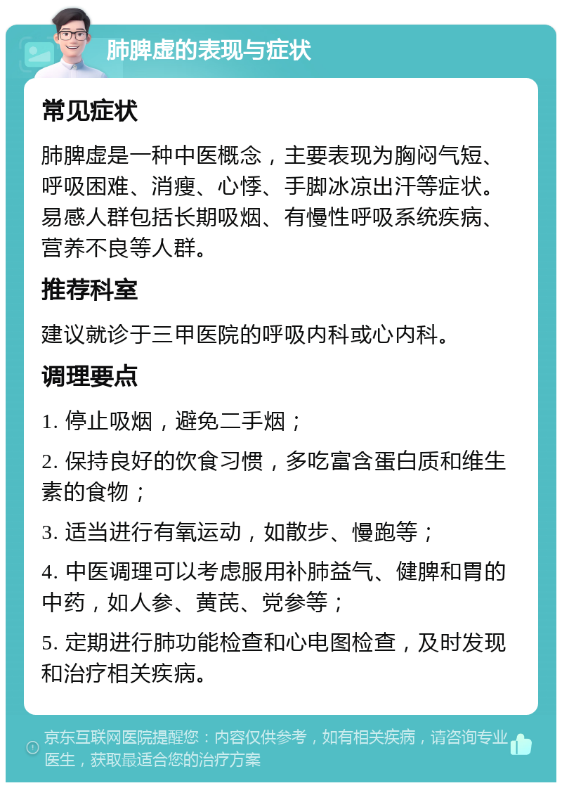 肺脾虚的表现与症状 常见症状 肺脾虚是一种中医概念，主要表现为胸闷气短、呼吸困难、消瘦、心悸、手脚冰凉出汗等症状。易感人群包括长期吸烟、有慢性呼吸系统疾病、营养不良等人群。 推荐科室 建议就诊于三甲医院的呼吸内科或心内科。 调理要点 1. 停止吸烟，避免二手烟； 2. 保持良好的饮食习惯，多吃富含蛋白质和维生素的食物； 3. 适当进行有氧运动，如散步、慢跑等； 4. 中医调理可以考虑服用补肺益气、健脾和胃的中药，如人参、黄芪、党参等； 5. 定期进行肺功能检查和心电图检查，及时发现和治疗相关疾病。